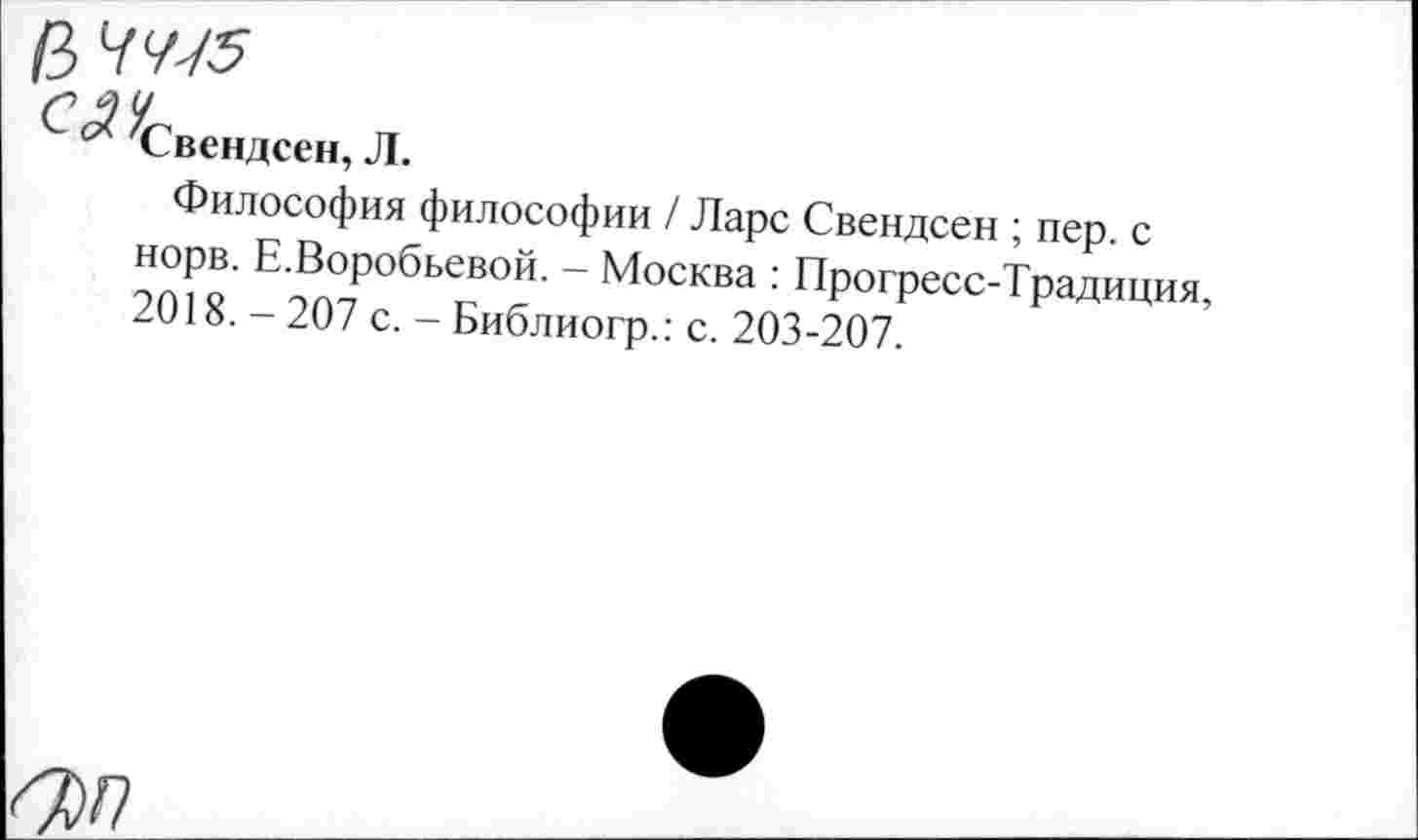 ﻿/3 7<//5
Свендсен, Л.
Философия философии / Ларс Свендсен ; пер. с норв. Е.Воробьевой. - Москва : Прогресс-Традиция, 2018. - 207 с. - Библиогр.: с. 203-207.
ш